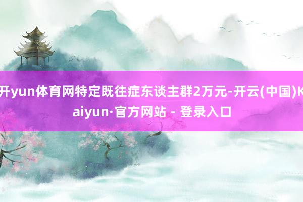 开yun体育网特定既往症东谈主群2万元-开云(中国)Kaiyun·官方网站 - 登录入口
