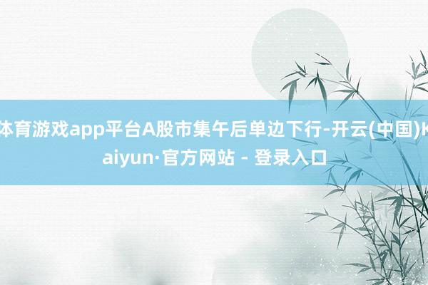 体育游戏app平台A股市集午后单边下行-开云(中国)Kaiyun·官方网站 - 登录入口