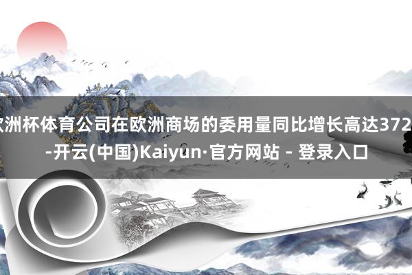 欧洲杯体育公司在欧洲商场的委用量同比增长高达372%-开云(中国)Kaiyun·官方网站 - 登录入口