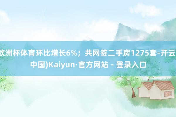 欧洲杯体育环比增长6%；共网签二手房1275套-开云(中国)Kaiyun·官方网站 - 登录入口