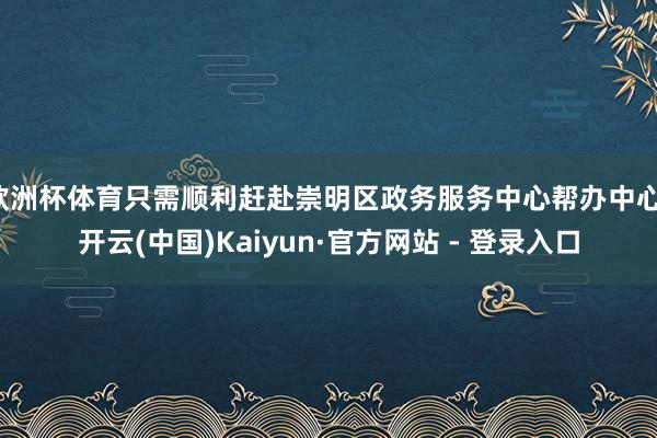 欧洲杯体育只需顺利赶赴崇明区政务服务中心帮办中心-开云(中国)Kaiyun·官方网站 - 登录入口