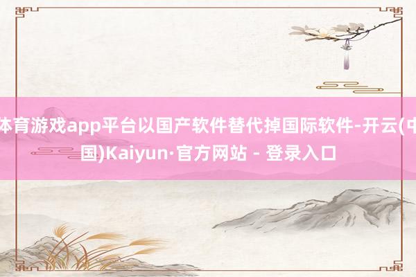 体育游戏app平台以国产软件替代掉国际软件-开云(中国)Kaiyun·官方网站 - 登录入口