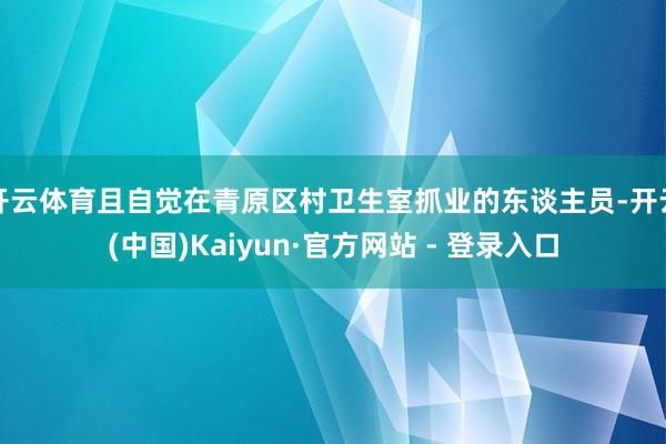 开云体育且自觉在青原区村卫生室抓业的东谈主员-开云(中国)Kaiyun·官方网站 - 登录入口