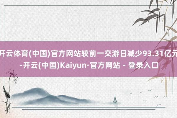 开云体育(中国)官方网站较前一交游日减少93.31亿元-开云(中国)Kaiyun·官方网站 - 登录入口