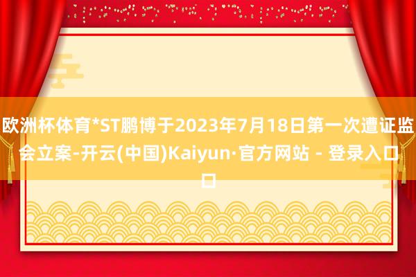 欧洲杯体育*ST鹏博于2023年7月18日第一次遭证监会立案-开云(中国)Kaiyun·官方网站 - 登录入口