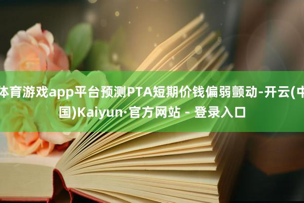 体育游戏app平台预测PTA短期价钱偏弱颤动-开云(中国)Kaiyun·官方网站 - 登录入口