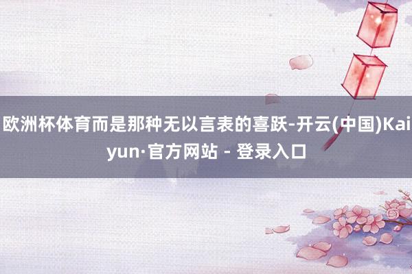 欧洲杯体育而是那种无以言表的喜跃-开云(中国)Kaiyun·官方网站 - 登录入口