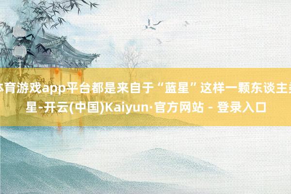 体育游戏app平台都是来自于“蓝星”这样一颗东谈主类星-开云(中国)Kaiyun·官方网站 - 登录入口
