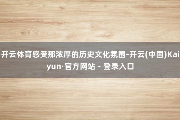 开云体育感受那浓厚的历史文化氛围-开云(中国)Kaiyun·官方网站 - 登录入口