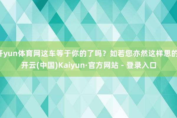 开yun体育网这车等于你的了吗？如若您亦然这样思的-开云(中国)Kaiyun·官方网站 - 登录入口