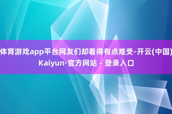 体育游戏app平台网友们却看得有点难受-开云(中国)Kaiyun·官方网站 - 登录入口