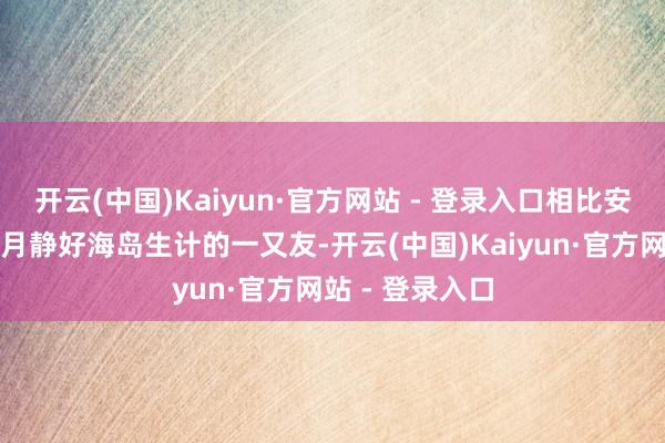 开云(中国)Kaiyun·官方网站 - 登录入口相比安妥思要感受岁月静好海岛生计的一又友-开云(中国)Kaiyun·官方网站 - 登录入口
