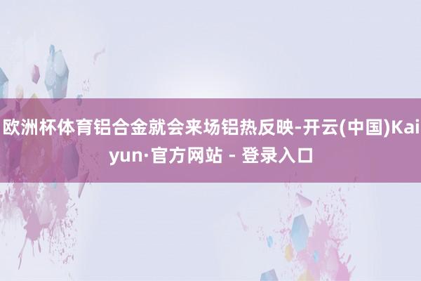 欧洲杯体育铝合金就会来场铝热反映-开云(中国)Kaiyun·官方网站 - 登录入口