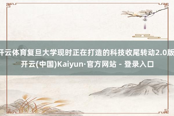 开云体育复旦大学现时正在打造的科技收尾转动2.0版-开云(中国)Kaiyun·官方网站 - 登录入口