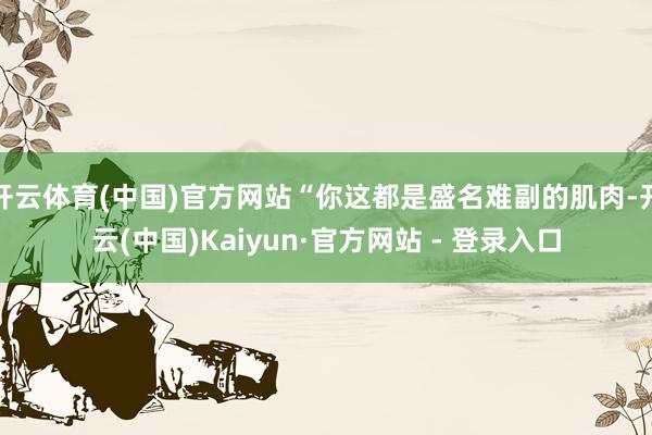 开云体育(中国)官方网站“你这都是盛名难副的肌肉-开云(中国)Kaiyun·官方网站 - 登录入口
