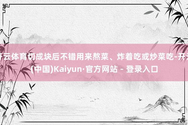 开云体育切成块后不错用来熬菜、炸着吃或炒菜吃-开云(中国)Kaiyun·官方网站 - 登录入口