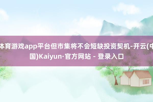 体育游戏app平台但市集将不会短缺投资契机-开云(中国)Kaiyun·官方网站 - 登录入口
