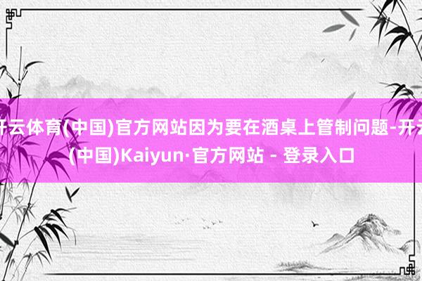 开云体育(中国)官方网站因为要在酒桌上管制问题-开云(中国)Kaiyun·官方网站 - 登录入口