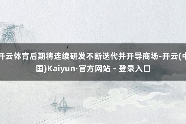 开云体育后期将连续研发不断迭代并开导商场-开云(中国)Kaiyun·官方网站 - 登录入口