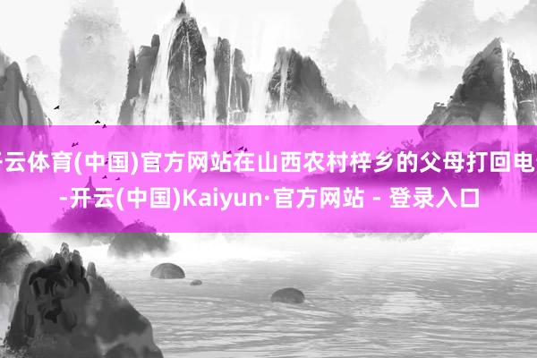 开云体育(中国)官方网站在山西农村梓乡的父母打回电话-开云(中国)Kaiyun·官方网站 - 登录入口