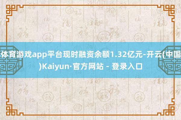 体育游戏app平台现时融资余额1.32亿元-开云(中国)Kaiyun·官方网站 - 登录入口
