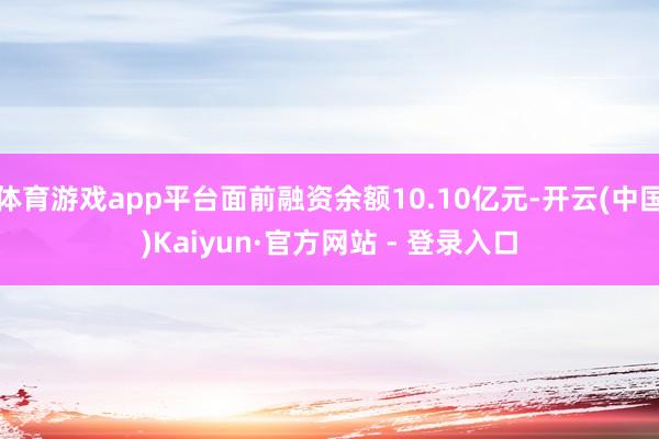 体育游戏app平台面前融资余额10.10亿元-开云(中国)Kaiyun·官方网站 - 登录入口