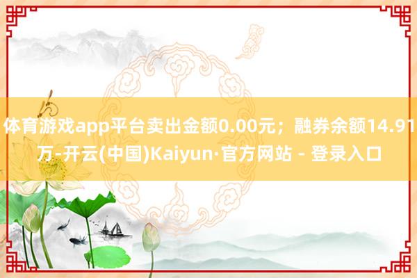 体育游戏app平台卖出金额0.00元；融券余额14.91万-开云(中国)Kaiyun·官方网站 - 登录入口