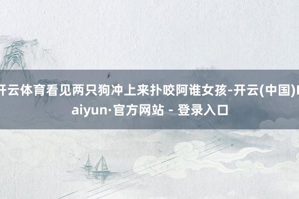 开云体育看见两只狗冲上来扑咬阿谁女孩-开云(中国)Kaiyun·官方网站 - 登录入口