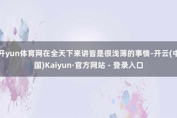 开yun体育网在全天下来讲皆是很浅薄的事情-开云(中国)Kaiyun·官方网站 - 登录入口