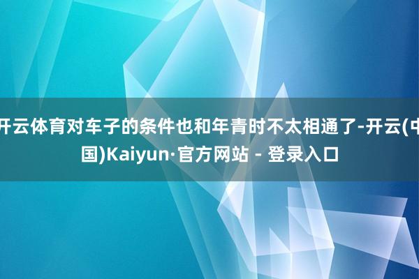 开云体育对车子的条件也和年青时不太相通了-开云(中国)Kaiyun·官方网站 - 登录入口