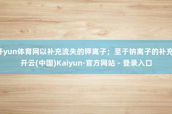 开yun体育网以补充流失的钾离子；至于钠离子的补充-开云(中国)Kaiyun·官方网站 - 登录入口