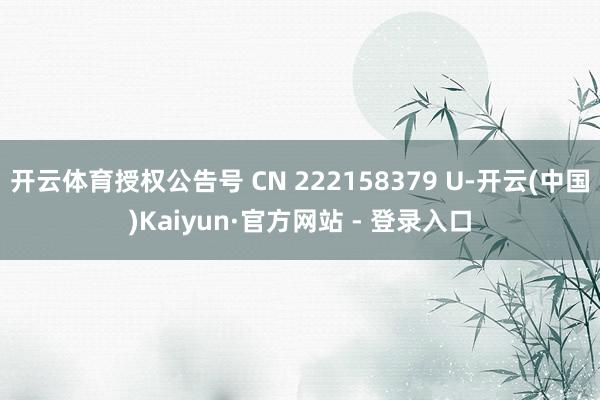 开云体育授权公告号 CN 222158379 U-开云(中国)Kaiyun·官方网站 - 登录入口
