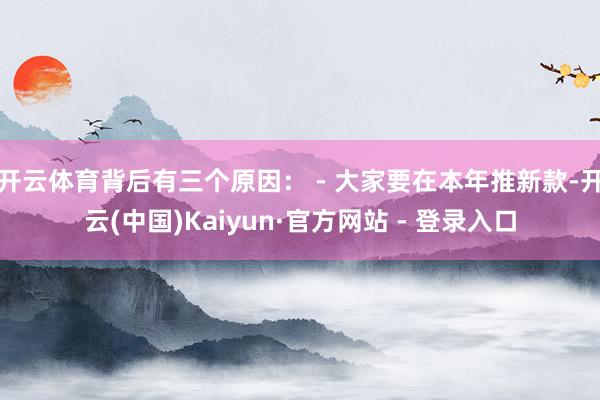 开云体育背后有三个原因： - 大家要在本年推新款-开云(中国)Kaiyun·官方网站 - 登录入口