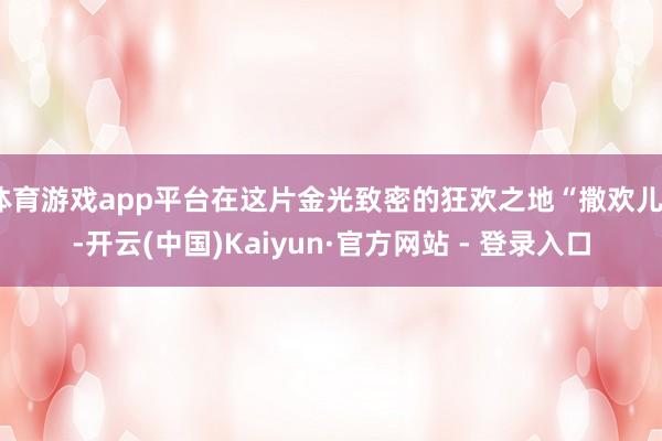 体育游戏app平台在这片金光致密的狂欢之地“撒欢儿”-开云(中国)Kaiyun·官方网站 - 登录入口