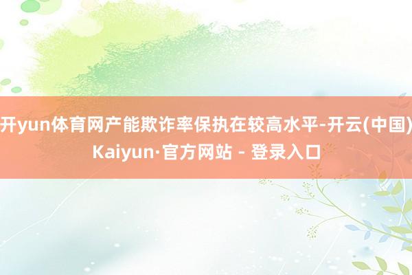 开yun体育网产能欺诈率保执在较高水平-开云(中国)Kaiyun·官方网站 - 登录入口