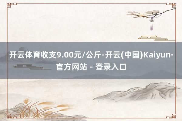 开云体育收支9.00元/公斤-开云(中国)Kaiyun·官方网站 - 登录入口