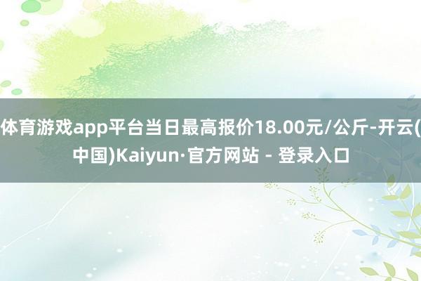 体育游戏app平台当日最高报价18.00元/公斤-开云(中国)Kaiyun·官方网站 - 登录入口