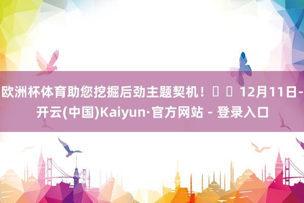 欧洲杯体育助您挖掘后劲主题契机！		　　12月11日-开云(中国)Kaiyun·官方网站 - 登录入口