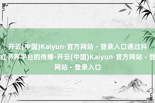 开云(中国)Kaiyun·官方网站 - 登录入口通过抖音、小红书等平台的传播-开云(中国)Kaiyun·官方网站 - 登录入口