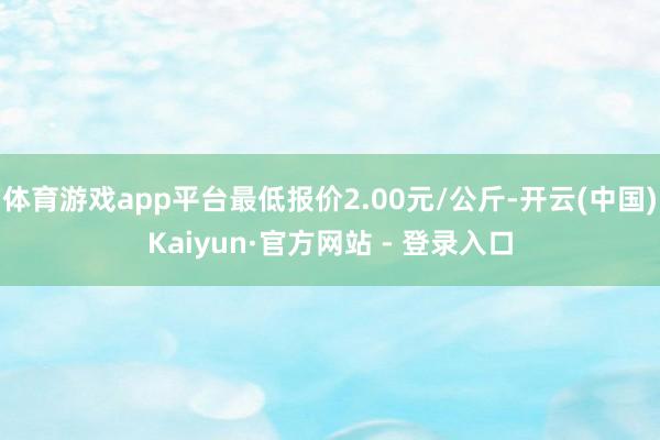 体育游戏app平台最低报价2.00元/公斤-开云(中国)Kaiyun·官方网站 - 登录入口