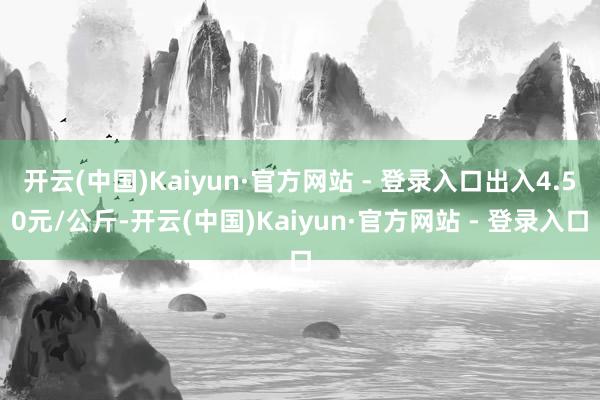 开云(中国)Kaiyun·官方网站 - 登录入口出入4.50元/公斤-开云(中国)Kaiyun·官方网站 - 登录入口