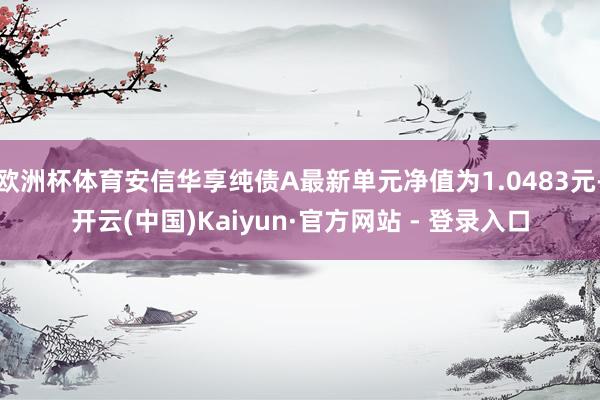 欧洲杯体育安信华享纯债A最新单元净值为1.0483元-开云(中国)Kaiyun·官方网站 - 登录入口