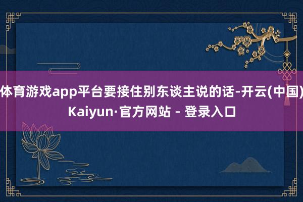体育游戏app平台要接住别东谈主说的话-开云(中国)Kaiyun·官方网站 - 登录入口