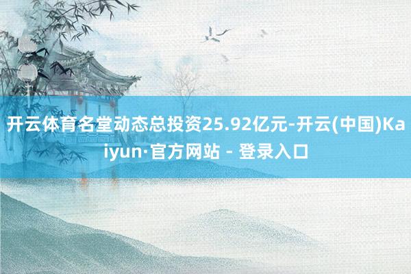 开云体育名堂动态总投资25.92亿元-开云(中国)Kaiyun·官方网站 - 登录入口