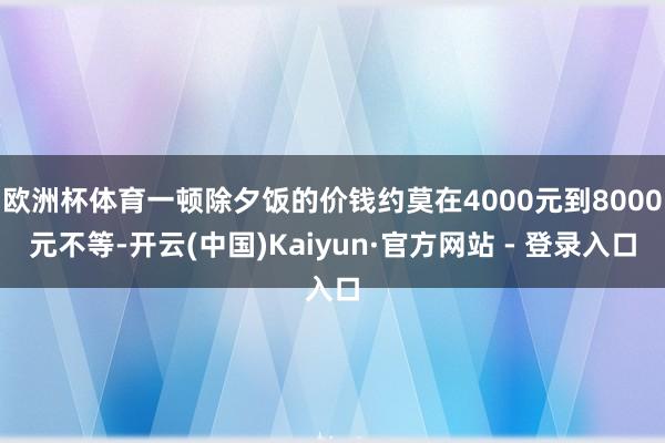 欧洲杯体育一顿除夕饭的价钱约莫在4000元到8000元不等-开云(中国)Kaiyun·官方网站 - 登录入口