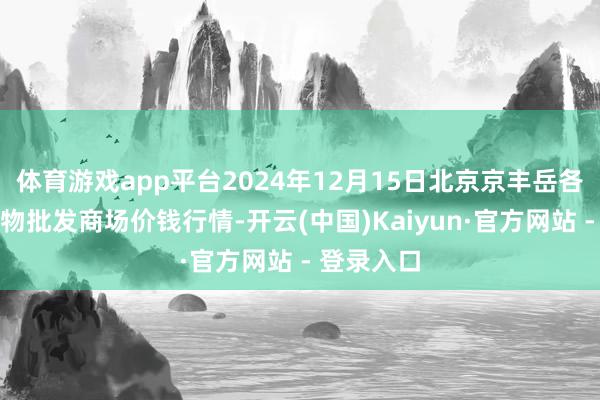 体育游戏app平台2024年12月15日北京京丰岳各庄农副产物批发商场价钱行情-开云(中国)Kaiyun·官方网站 - 登录入口
