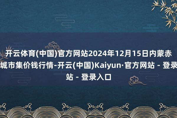 开云体育(中国)官方网站2024年12月15日内蒙赤峰西城市集价钱行情-开云(中国)Kaiyun·官方网站 - 登录入口