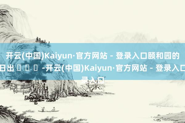 开云(中国)Kaiyun·官方网站 - 登录入口颐和园的日出 ​​​-开云(中国)Kaiyun·官方网站 - 登录入口