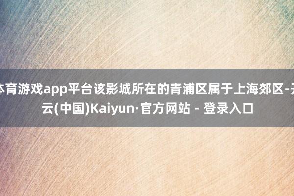 体育游戏app平台该影城所在的青浦区属于上海郊区-开云(中国)Kaiyun·官方网站 - 登录入口