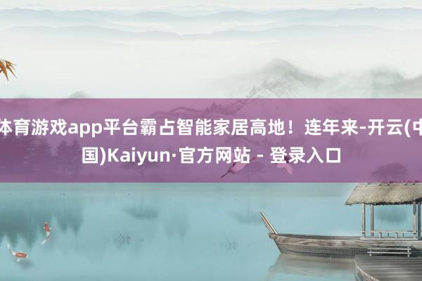 体育游戏app平台霸占智能家居高地！连年来-开云(中国)Kaiyun·官方网站 - 登录入口
